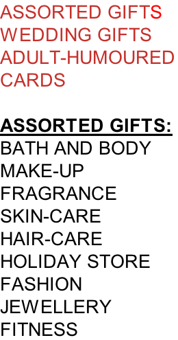 ASSORTED GIFTS WEDDING GIFTS ADULT-HUMOURED CARDS  ASSORTED GIFTS:  BATH AND BODY MAKE-UP FRAGRANCE SKIN-CARE HAIR-CARE HOLIDAY STORE FASHION JEWELLERY FITNESS