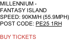 MILLENNIUM -  FANTASY ISLAND SPEED: 90KM/H (55.9MPH) POST CODE: PE25 1RH  BUY TICKETS