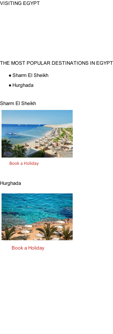 VISITING EGYPT          THE MOST POPULAR DESTINATIONS IN EGYPT  Sharm El Sheikh Hurghada   Sharm El Sheikh               Book a Holiday  Hurghada                    Book a Holiday