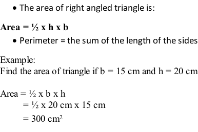 	The area of right angled triangle is: Area = ½ x h x b 	Perimeter = the sum of the length of the sides Example: Find the area of triangle if b = 15 cm and h = 20 cm  Area = ½ x b x h          = ½ x 20 cm x 15 cm          = 300 cm2