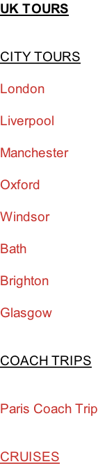 UK TOURS   CITY TOURS  London  Liverpool  Manchester  Oxford  Windsor  Bath  Brighton  Glasgow   COACH TRIPS   Paris Coach Trip   CRUISES